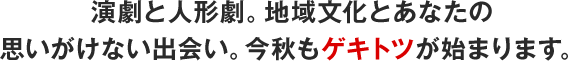 演劇と人形劇。地域文化とあなたの 思いがけない出会い。今秋もゲキトツが始まります。