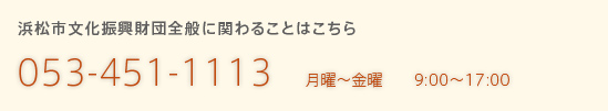 浜松市文化振興財団全般に関わることはこちら 053-451-1131 月曜〜金曜 9:00～17:00