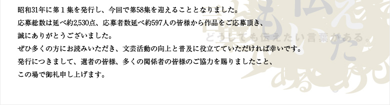 昭和31年に第１集を発行し、今回で第58集を迎えることとなりました。応募総数は延べ約2530点、応募者数延べ約597人の皆様から作品をご応募頂き、誠にありがとうございました。ぜひ多くの方にお読みいただき、文芸活動の向上と普及に役立てていただければ幸いです。発行につきまして、選者の皆様、多くの関係者の皆様のご協力を賜りましたこと、この場で御礼申し上げます。