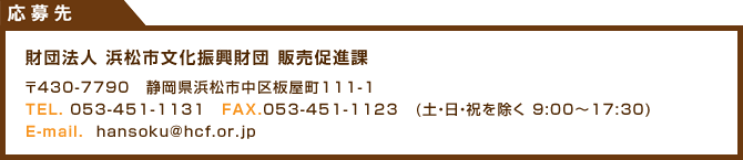 応募先　財団法人浜松市文化振興財団販売促進課　〒430-7790　静岡県浜松市中区板屋町111-1　TEL:053-41-1131 FAX053-451-1123 (土日祝を除く　9：00～17：30) Email:hansoku@hcf.or.jp