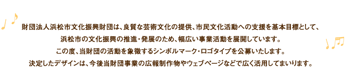 財団法人浜松市文化振興財団は、良質な芸術文化の提供、市民文化活動への支援を基本目標として、浜松市の文化振興の推進・発展のため、幅広い事業活動を展開しています。この度、当財団の活動を象徴するシンボルマーク・ロゴタイプを公募いたします。決定したデザインは、今後当財団事業の後方制作物やウェブページなどで広く活用してまいります。