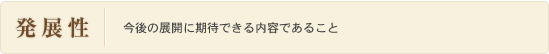 発展性：今後の展開に期待できる内容であること