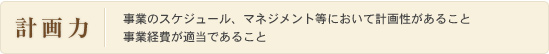 計画力：事業のスケジュール、マネジメント等において計画性があること事業経費が適当であること
