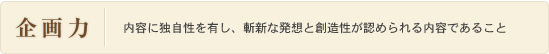 企画力：内容に独自性を有し、斬新な発想と創造性が認められる内容であること